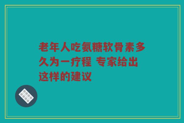 老年人吃氨糖软骨素多久为一疗程 专家给出这样的建议