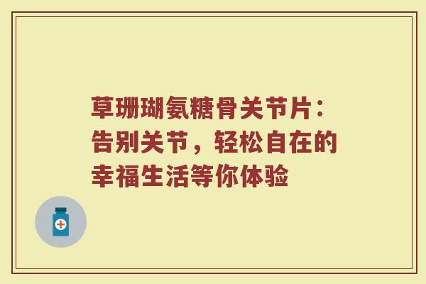 草珊瑚氨糖骨关节片：告别关节，轻松自在的幸福生活等你体验