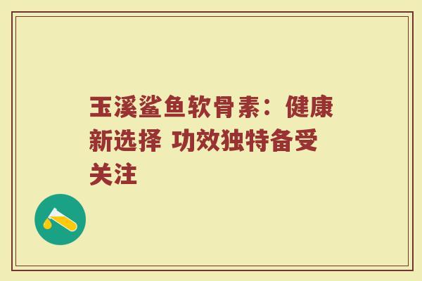 玉溪鲨鱼软骨素：健康新选择 功效独特备受关注
