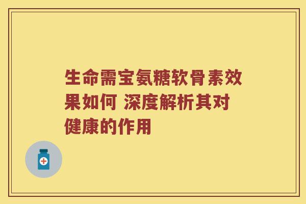 生命需宝氨糖软骨素效果如何 深度解析其对健康的作用 生命需宝氨糖软骨素效果如何 深度解析其对健康的作用
