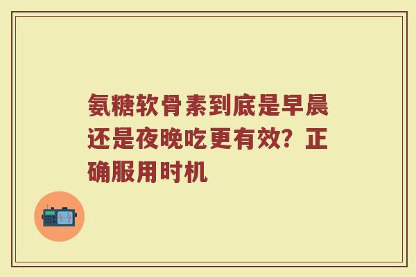 氨糖软骨素到底是早晨还是夜晚吃更有效？正确服用时机