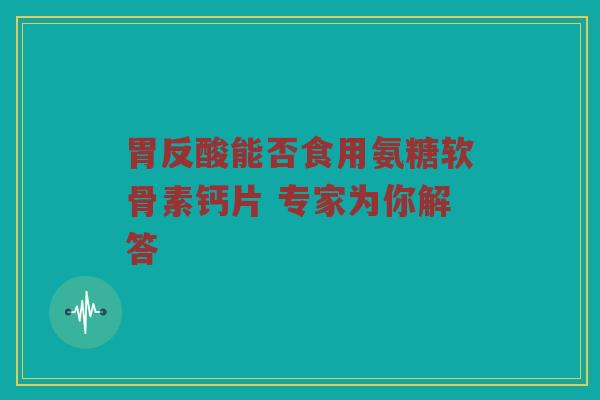 胃反酸能否食用氨糖软骨素钙片 专家为你解答