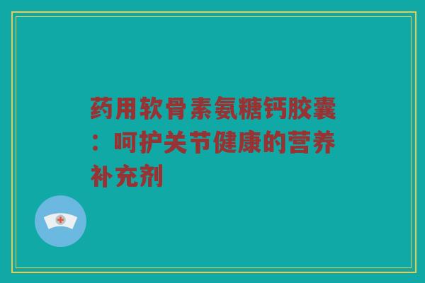 药用软骨素氨糖钙胶囊:呵护关节健康的营养补充剂 药用软骨素氨糖钙胶囊:呵护关节健康的营养补充剂