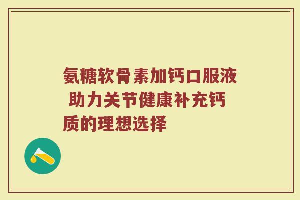 氨糖软骨素加钙口服液 助力关节健康补充钙质的理想选择