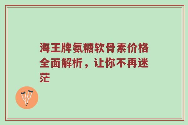 海王牌氨糖软骨素价格全面解析，让你不再迷茫
