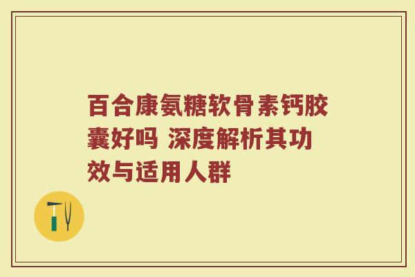 百合康氨糖软骨素钙胶囊好吗 深度解析其功效与适用人群 百合康氨糖软骨素钙胶囊好吗 深度解析其功效与适用人群