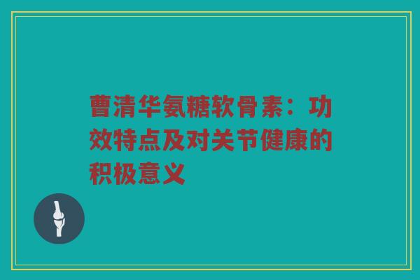 曹清华氨糖软骨素：功效特点及对关节健康的积极意义