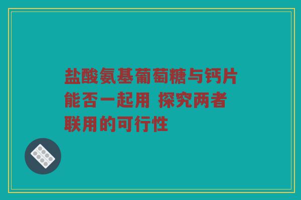 盐酸氨基葡萄糖与钙片能否一起用 探究两者联用的可行性 盐酸氨基葡萄糖与钙片能否一起用 探究两者联用的可行性