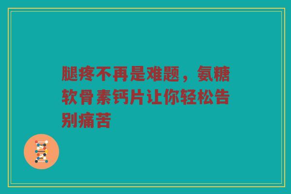 腿疼不再是难题，氨糖软骨素钙片让你轻松告别痛苦