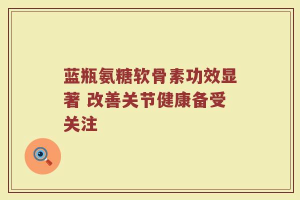 蓝瓶氨糖软骨素功效显著 改善关节健康备受关注 蓝瓶氨糖软骨素功效显著 改善关节健康备受关注