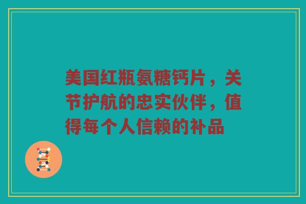 美国红瓶氨糖钙片，关节护航的忠实伙伴，值得每个人信赖的补品