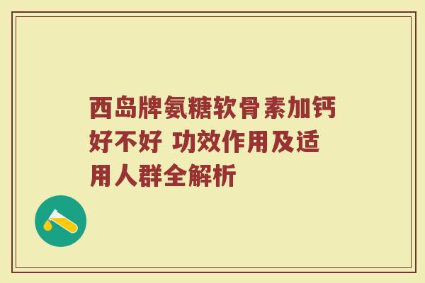 西岛牌氨糖软骨素加钙好不好 功效作用及适用人群全解析