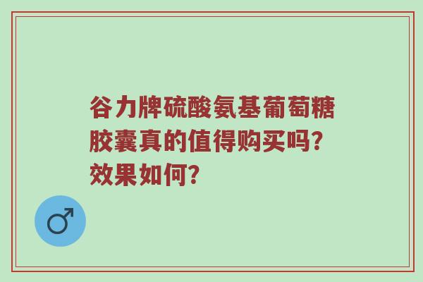 谷力牌硫酸氨基葡萄糖胶囊真的值得购买吗？效果如何？