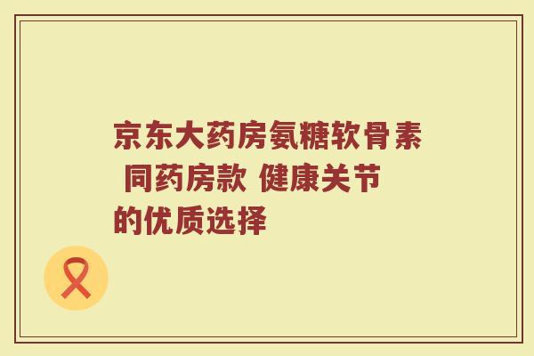 京东大药房氨糖软骨素 同药房款 健康关节的优质选择 京东大药房氨糖软骨素 同药房款 健康关节的优质选择