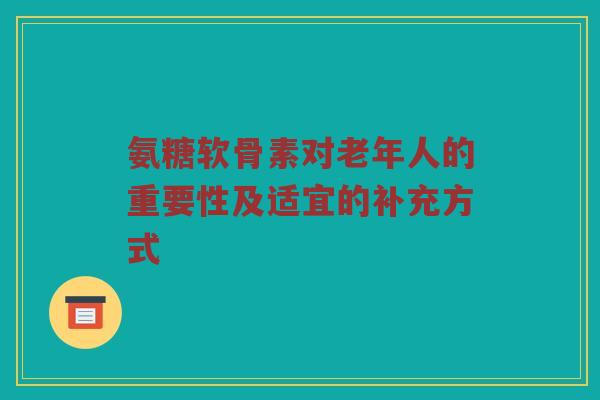 氨糖软骨素对老年人的重要性及适宜的补充方式 氨糖软骨素对老年人的重要性及适宜的补充方式