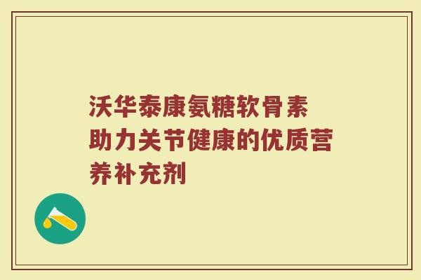 沃华泰康氨糖软骨素 助力关节健康的优质营养补充剂 沃华泰康氨糖软骨素 助力关节健康的优质营养补充剂