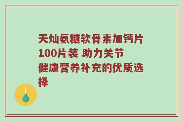 天灿氨糖软骨素加钙片100片装 助力关节健康营养补充的优质选择