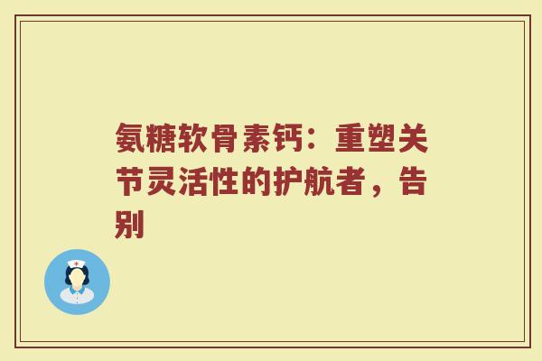 氨糖软骨素钙:重塑关节灵活性的护航者,告别 氨糖软骨素钙:重塑关节灵活性的护航者,告别