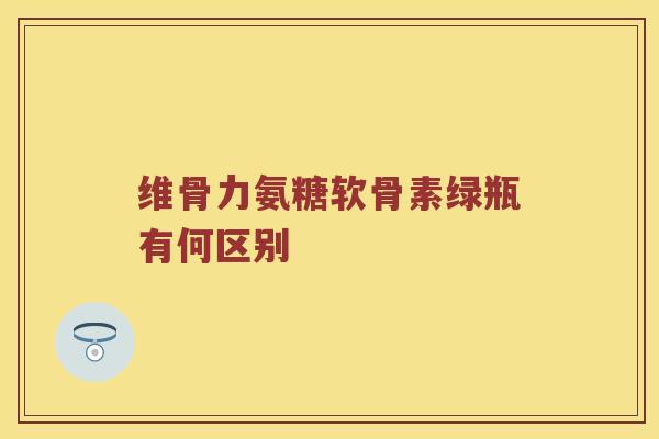 维骨力氨糖软骨素绿瓶有何区别