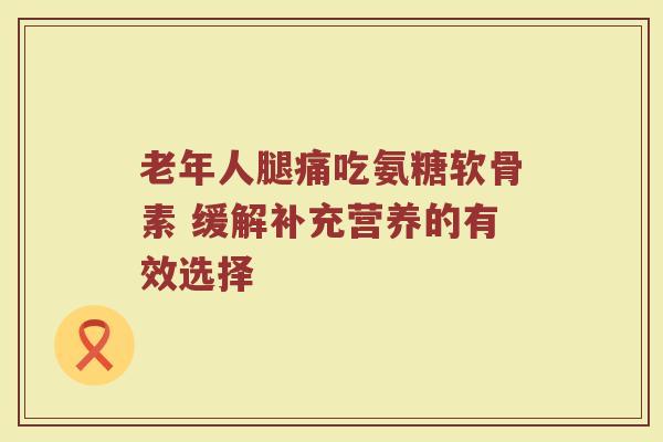 老年人腿痛吃氨糖软骨素 缓解补充营养的有效选择 老年人腿痛吃氨糖软骨素 缓解补充营养的有效选择