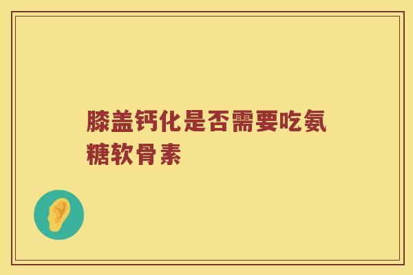 膝盖钙化是否需要吃氨糖软骨素 膝盖钙化是否需要吃氨糖软骨素