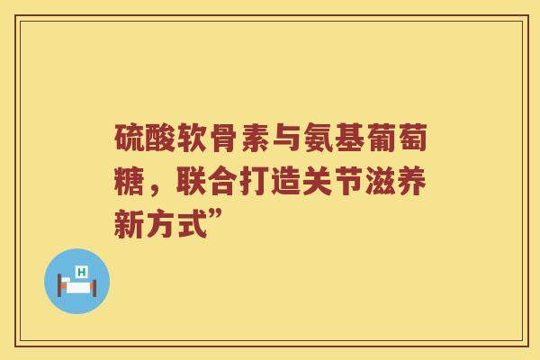 硫酸软骨素与氨基葡萄糖,联合打造关节滋养新方式” 硫酸软骨素与氨基葡萄糖,联合打造关节滋养新方式”