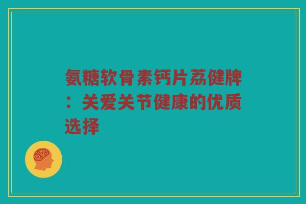 氨糖软骨素钙片荔健牌:关爱关节健康的优质选择 氨糖软骨素钙片荔健牌:关爱关节健康的优质选择