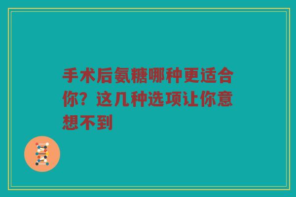手术后氨糖哪种更适合你？这几种选项让你意想不到