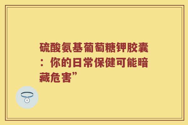 硫酸氨基葡萄糖钾胶囊:你的日常保健可能暗藏危害” 硫酸氨基葡萄糖钾胶囊:你的日常保健可能暗藏危害”