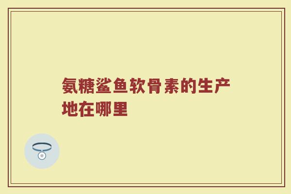 氨糖鲨鱼软骨素的生产地在哪里 氨糖鲨鱼软骨素的生产地在哪里