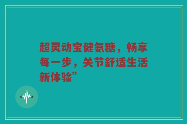 超灵动宝健氨糖，畅享每一步，关节舒适生活新体验”