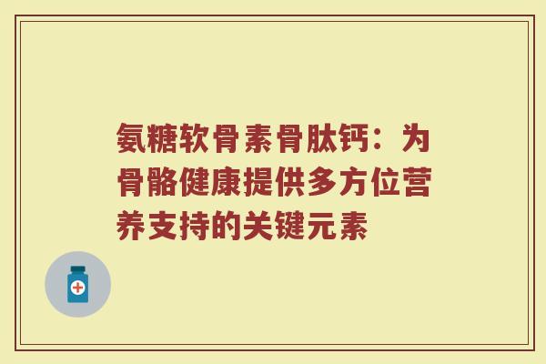 氨糖软骨素骨肽钙：为骨骼健康提供多方位营养支持的关键元素
