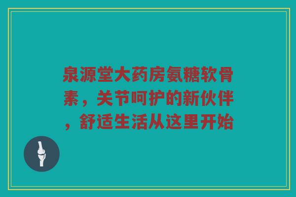 泉源堂大药房氨糖软骨素,关节呵护的新伙伴,舒适生活从这里开始 泉源堂大药房氨糖软骨素,关节呵护的新伙伴,舒适生活从这里开始