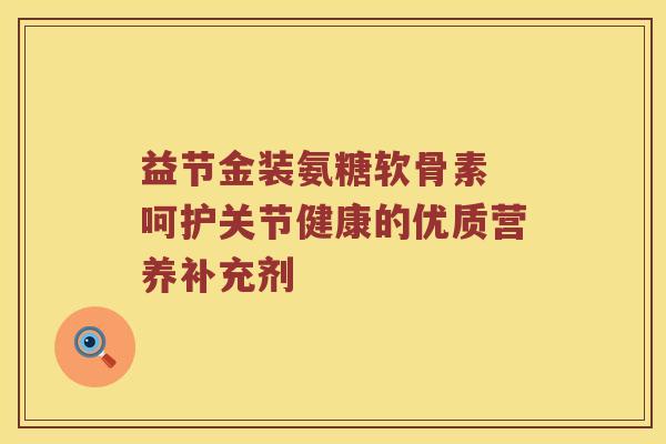 益节金装氨糖软骨素 呵护关节健康的优质营养补充剂 益节金装氨糖软骨素 呵护关节健康的优质营养补充剂