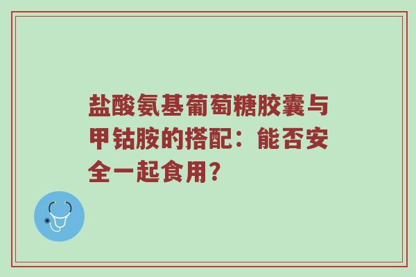 盐酸氨基葡萄糖胶囊与甲钴胺的搭配：能否安全一起食用？