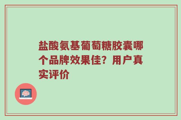 盐酸氨基葡萄糖胶囊哪个品牌效果佳?用户真实评价 盐酸氨基葡萄糖胶囊哪个品牌效果佳?用户真实评价