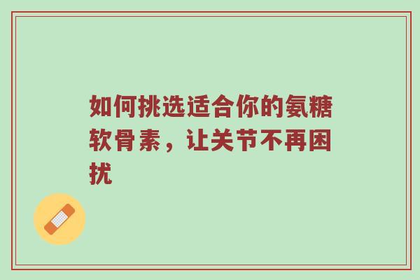 如何挑选适合你的氨糖软骨素，让关节不再困扰