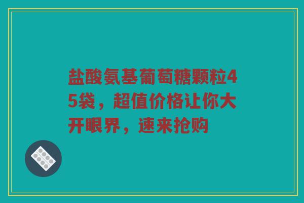 盐酸氨基葡萄糖颗粒45袋，超值价格让你大开眼界，速来抢购