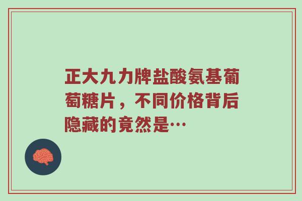 正大九力牌盐酸氨基葡萄糖片,不同价格背后隐藏的竟然是… 正大九力牌盐酸氨基葡萄糖片,不同价格背后隐藏的竟然是…