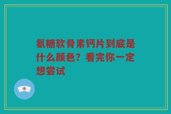 氨糖软骨素钙片到底是什么颜色？看完你一定想尝试