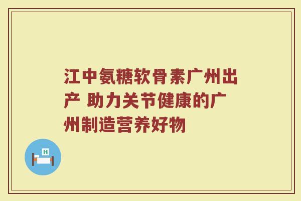 江中氨糖软骨素广州出产 助力关节健康的广州制造营养好物 江中氨糖软骨素广州出产 助力关节健康的广州制造营养好物