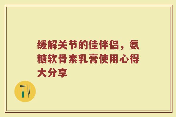 缓解关节的佳伴侣,氨糖软骨素乳膏使用心得大分享 缓解关节的佳伴侣,氨糖软骨素乳膏使用心得大分享