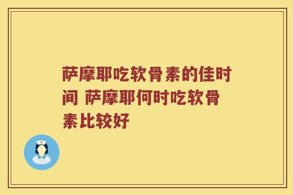 萨摩耶吃软骨素的佳时间 萨摩耶何时吃软骨素比较好 萨摩耶吃软骨素的佳时间 萨摩耶何时吃软骨素比较好