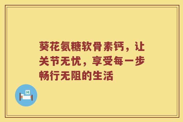 葵花氨糖软骨素钙，让关节无忧，享受每一步畅行无阻的生活