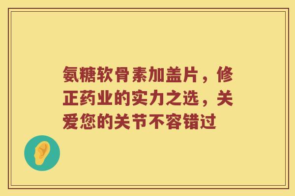 氨糖软骨素加盖片,修正药业的实力之选,关爱您的关节不容错过 氨糖软骨素加盖片,修正药业的实力之选,关爱您的关节不容错过