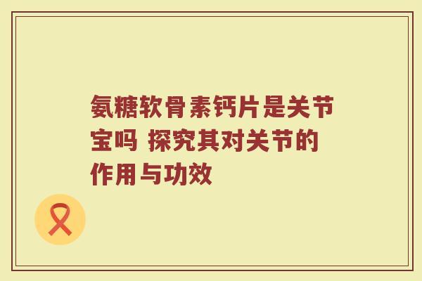 氨糖软骨素钙片是关节宝吗 探究其对关节的作用与功效 氨糖软骨素钙片是关节宝吗 探究其对关节的作用与功效