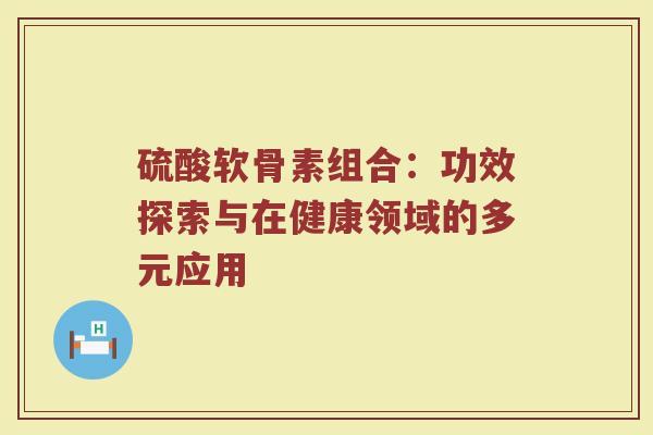 硫酸软骨素组合:功效探索与在健康领域的多元应用 硫酸软骨素组合:功效探索与在健康领域的多元应用