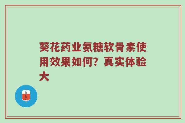 葵花药业氨糖软骨素使用效果如何？真实体验大