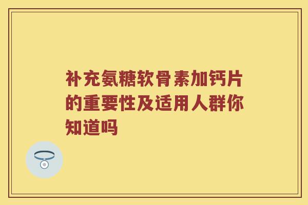 补充氨糖软骨素加钙片的重要性及适用人群你知道吗