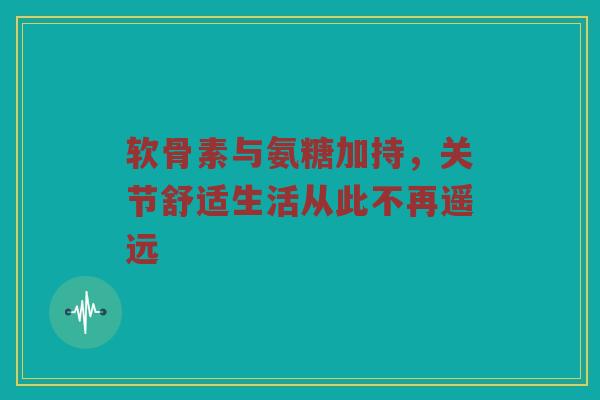 软骨素与氨糖加持，关节舒适生活从此不再遥远